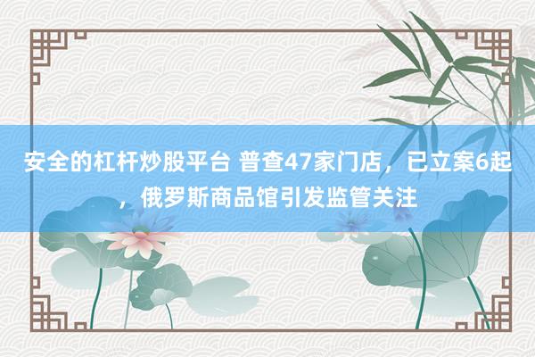 安全的杠杆炒股平台 普查47家门店，已立案6起，俄罗斯商品馆引发监管关注