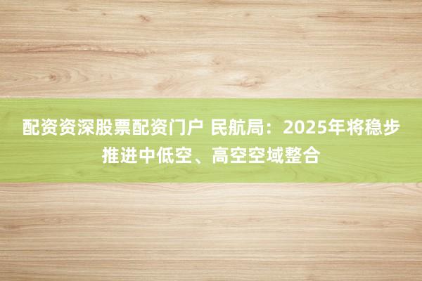 配资资深股票配资门户 民航局：2025年将稳步推进中低空、高空空域整合