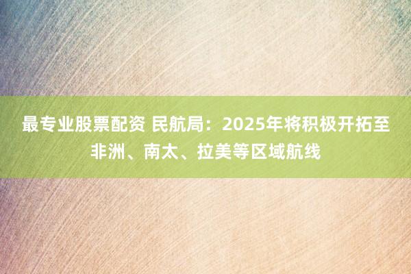 最专业股票配资 民航局：2025年将积极开拓至非洲、南太、拉美等区域航线