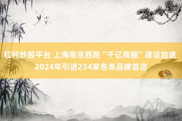 杠杆炒股平台 上海南京西路“千亿商圈”建设加速 2024年引进234家各类品牌首店