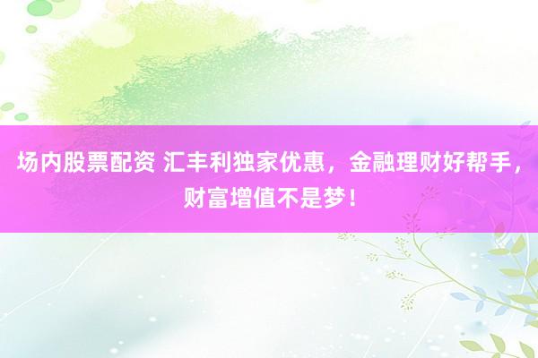 场内股票配资 汇丰利独家优惠，金融理财好帮手，财富增值不是梦！
