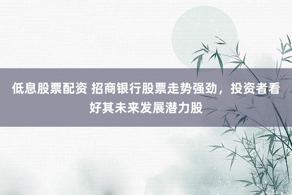 低息股票配资 招商银行股票走势强劲，投资者看好其未来发展潜力股