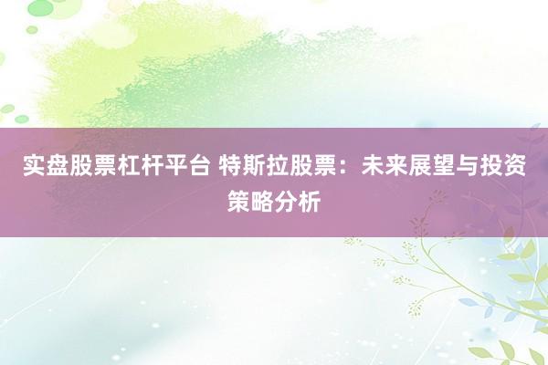 实盘股票杠杆平台 特斯拉股票：未来展望与投资策略分析