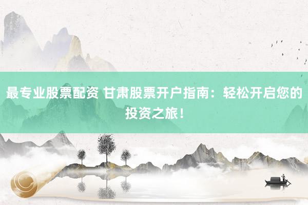 最专业股票配资 甘肃股票开户指南：轻松开启您的投资之旅！