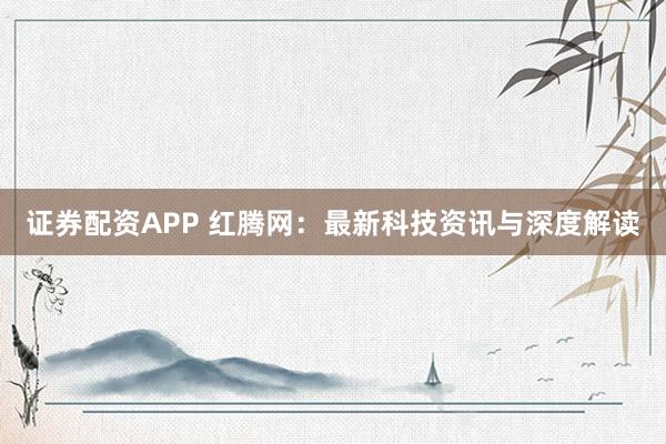 证券配资APP 红腾网：最新科技资讯与深度解读