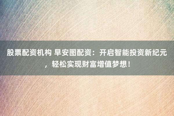 股票配资机构 早安图配资：开启智能投资新纪元，轻松实现财富增值梦想！