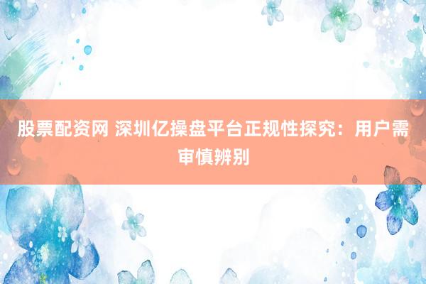 股票配资网 深圳亿操盘平台正规性探究：用户需审慎辨别