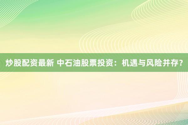 炒股配资最新 中石油股票投资：机遇与风险并存？