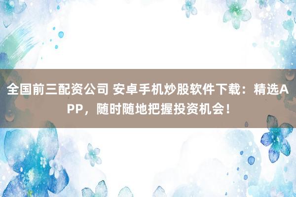 全国前三配资公司 安卓手机炒股软件下载：精选APP，随时随地把握投资机会！