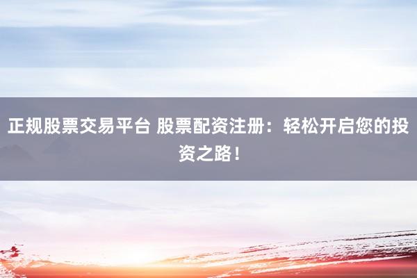 正规股票交易平台 股票配资注册：轻松开启您的投资之路！