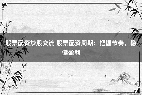 股票配资炒股交流 股票配资周期：把握节奏，稳健盈利