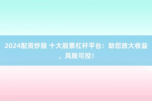 2024配资炒股 十大股票杠杆平台：助您放大收益，风险可控！