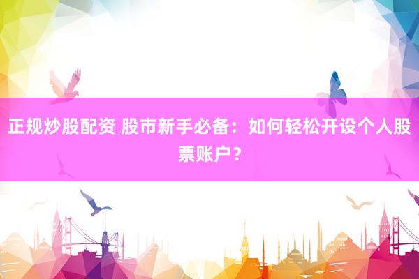 正规炒股配资 股市新手必备：如何轻松开设个人股票账户？