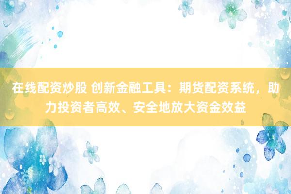 在线配资炒股 创新金融工具：期货配资系统，助力投资者高效、安全地放大资金效益