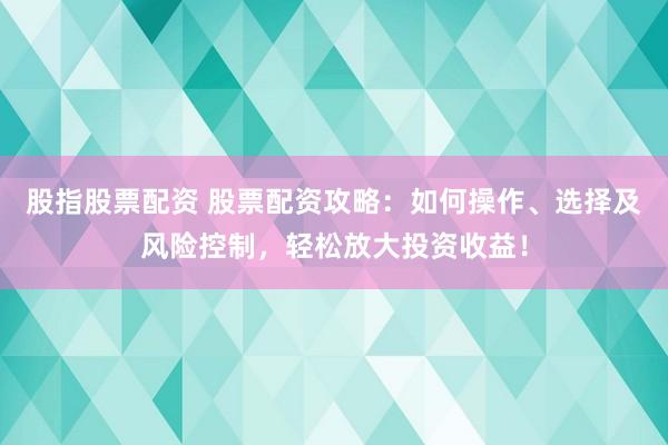 股指股票配资 股票配资攻略：如何操作、选择及风险控制，轻松放大投资收益！