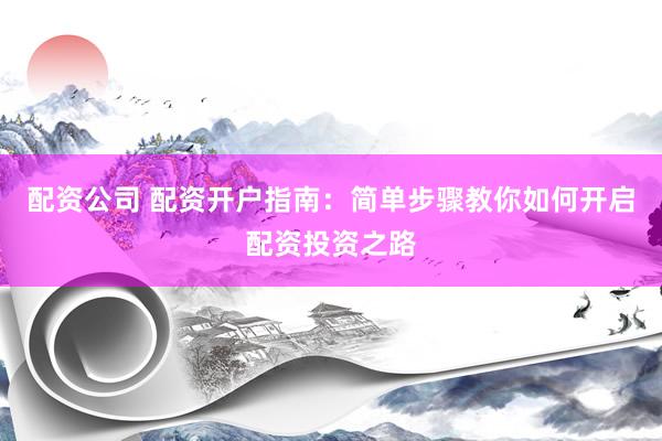 配资公司 配资开户指南：简单步骤教你如何开启配资投资之路