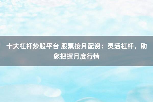 十大杠杆炒股平台 股票按月配资：灵活杠杆，助您把握月度行情
