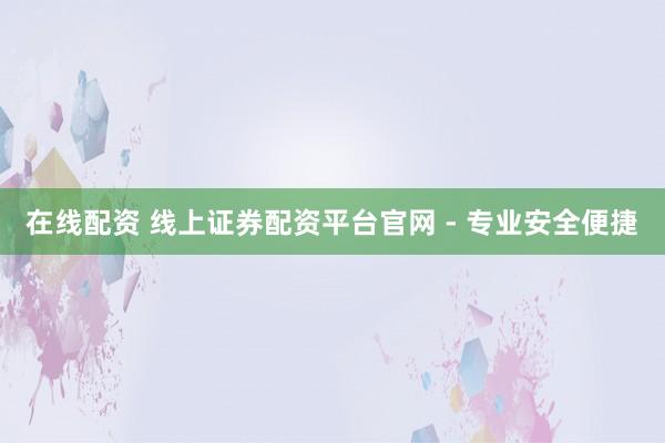 在线配资 线上证券配资平台官网 - 专业安全便捷