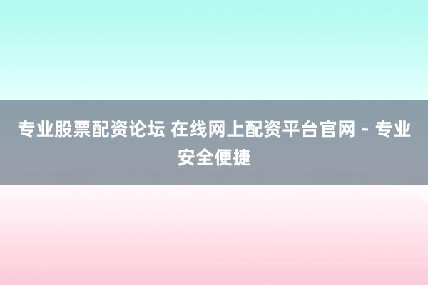 专业股票配资论坛 在线网上配资平台官网 - 专业安全便捷