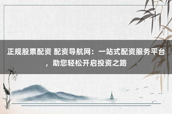 正规股票配资 配资导航网：一站式配资服务平台，助您轻松开启投资之路