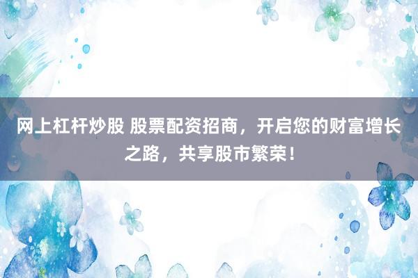 网上杠杆炒股 股票配资招商，开启您的财富增长之路，共享股市繁荣！