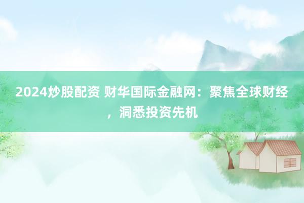 2024炒股配资 财华国际金融网：聚焦全球财经，洞悉投资先机
