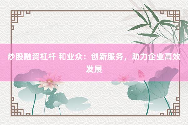炒股融资杠杆 和业众：创新服务，助力企业高效发展