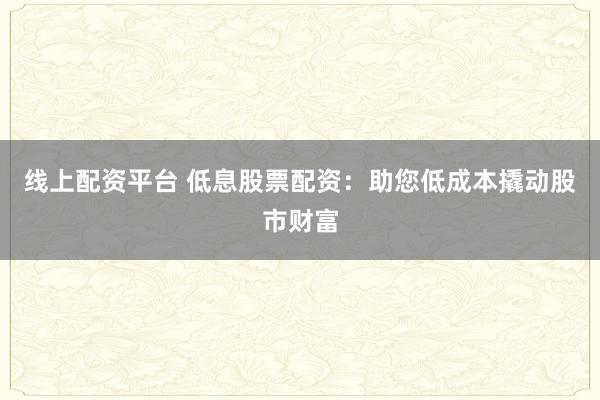 线上配资平台 低息股票配资：助您低成本撬动股市财富