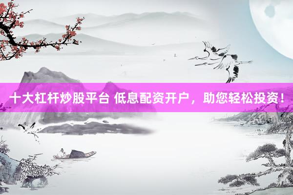 十大杠杆炒股平台 低息配资开户，助您轻松投资！