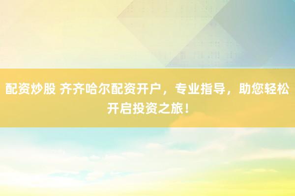 配资炒股 齐齐哈尔配资开户，专业指导，助您轻松开启投资之旅！