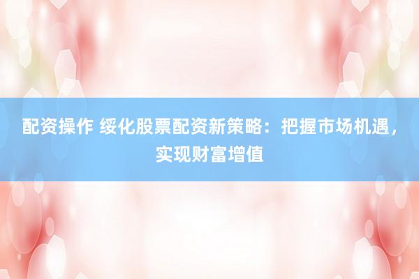 配资操作 绥化股票配资新策略：把握市场机遇，实现财富增值