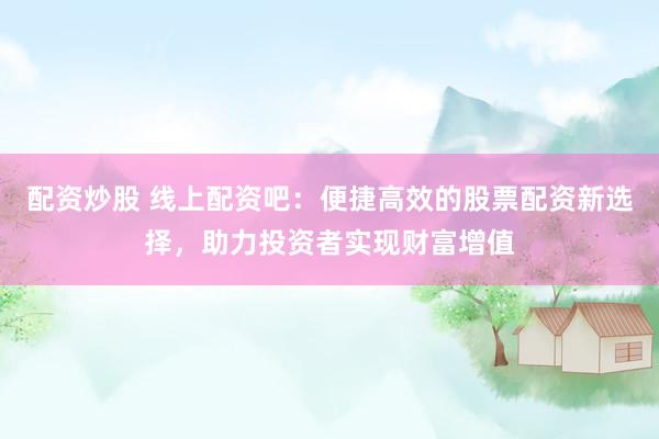 配资炒股 线上配资吧：便捷高效的股票配资新选择，助力投资者实现财富增值