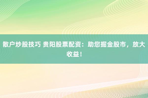 散户炒股技巧 贵阳股票配资：助您掘金股市，放大收益！