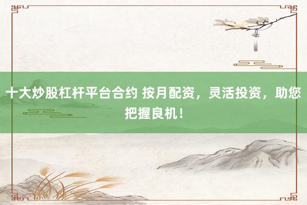 十大炒股杠杆平台合约 按月配资，灵活投资，助您把握良机！