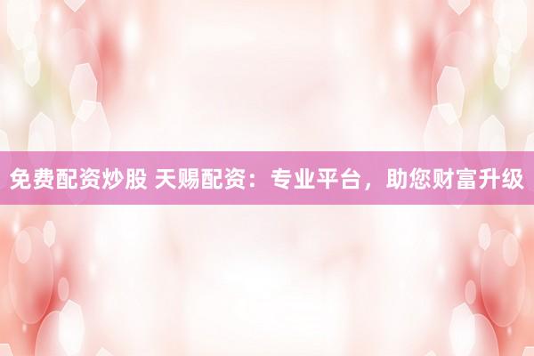 免费配资炒股 天赐配资：专业平台，助您财富升级