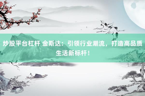 炒股平台杠杆 金斯达：引领行业潮流，打造高品质生活新标杆！