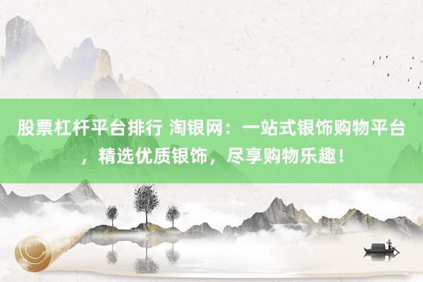 股票杠杆平台排行 淘银网：一站式银饰购物平台，精选优质银饰，尽享购物乐趣！
