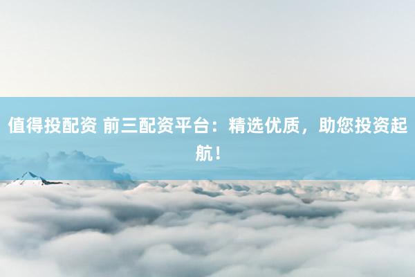值得投配资 前三配资平台：精选优质，助您投资起航！