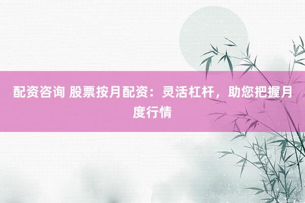配资咨询 股票按月配资：灵活杠杆，助您把握月度行情