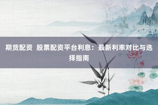 期货配资  股票配资平台利息：最新利率对比与选择指南