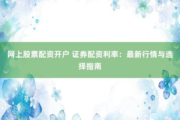 网上股票配资开户 证券配资利率：最新行情与选择指南