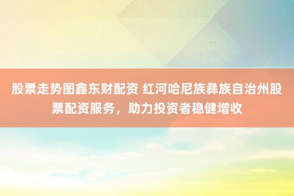 股票走势图鑫东财配资 红河哈尼族彝族自治州股票配资服务，助力投资者稳健增收