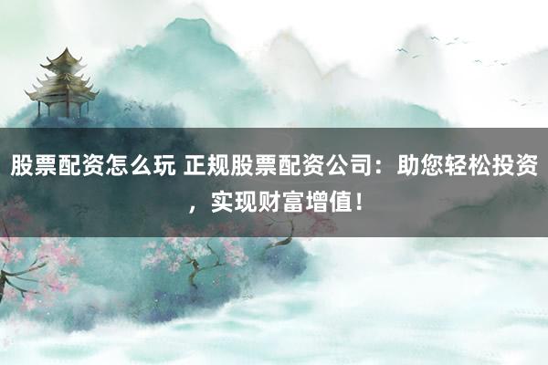 股票配资怎么玩 正规股票配资公司：助您轻松投资，实现财富增值！