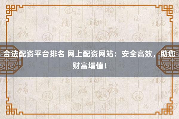 合法配资平台排名 网上配资网站：安全高效，助您财富增值！