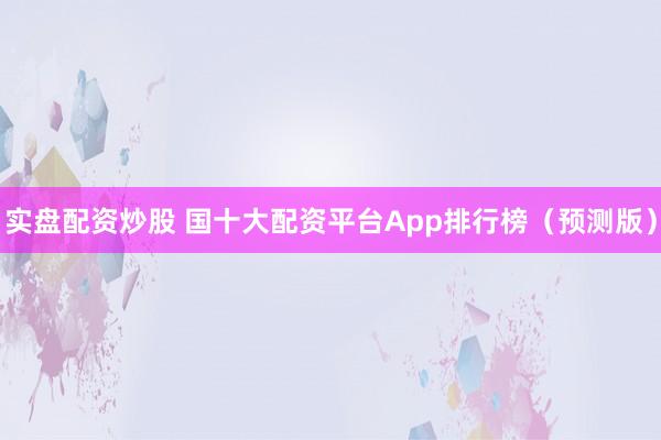 实盘配资炒股 国十大配资平台App排行榜（预测版）
