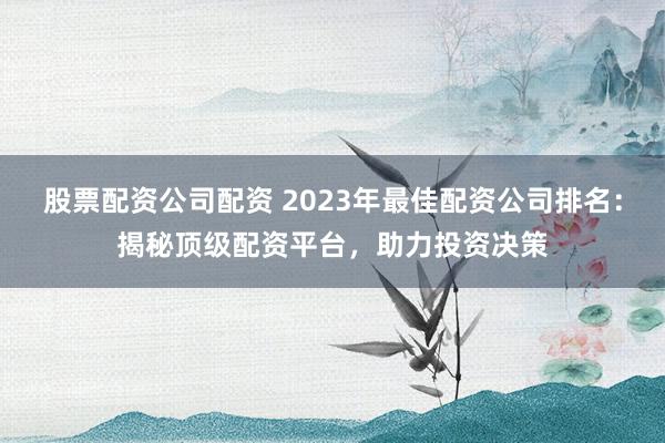 股票配资公司配资 2023年最佳配资公司排名：揭秘顶级配资平台，助力投资决策