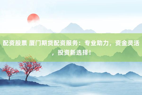 配资股票 厦门期货配资服务：专业助力，资金灵活，投资新选择！