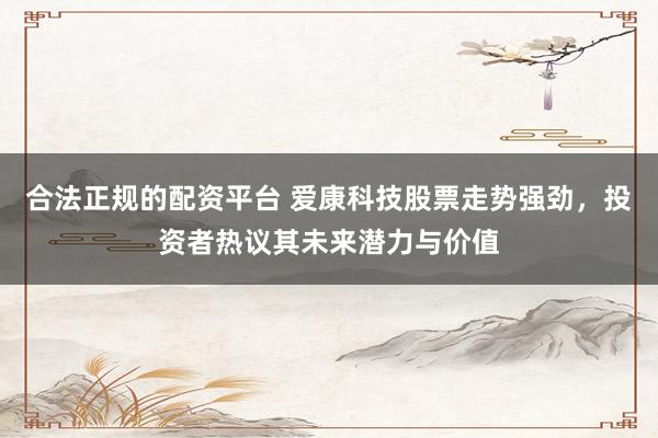 合法正规的配资平台 爱康科技股票走势强劲，投资者热议其未来潜力与价值