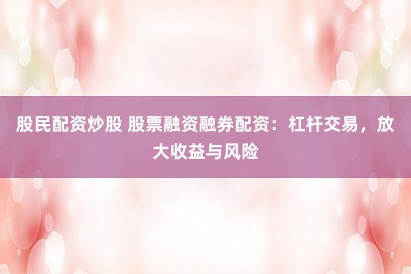 股民配资炒股 股票融资融券配资：杠杆交易，放大收益与风险