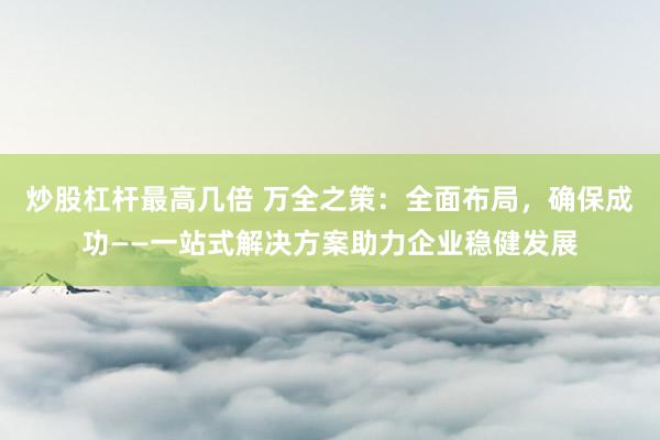 炒股杠杆最高几倍 万全之策：全面布局，确保成功——一站式解决方案助力企业稳健发展